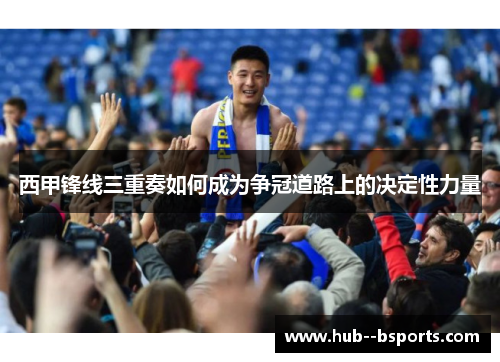 西甲锋线三重奏如何成为争冠道路上的决定性力量