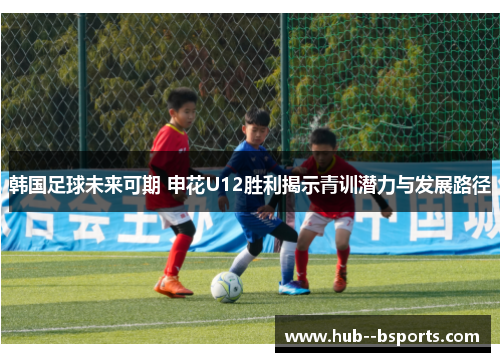 韩国足球未来可期 申花U12胜利揭示青训潜力与发展路径