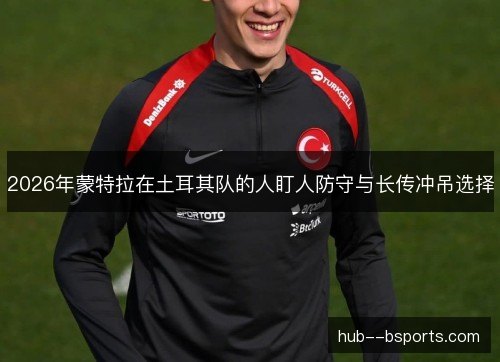 2026年蒙特拉在土耳其队的人盯人防守与长传冲吊选择